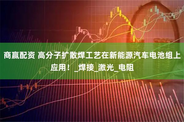 商赢配资 高分子扩散焊工艺在新能源汽车电池组上应用！_焊接_激光_电阻