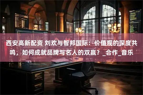 西安高新配资 刘欢与智邦国际：价值观的深度共鸣，如何成就品牌与名人的双赢？_合作_音乐