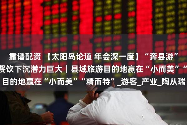 靠谱配资 【太阳岛论道 年会深一度】“奔县游”带火县域旅游，民宿、餐饮下沉潜力巨大｜县域旅游目的地赢在“小而美”“精而特”_游客_产业_陶从瑞