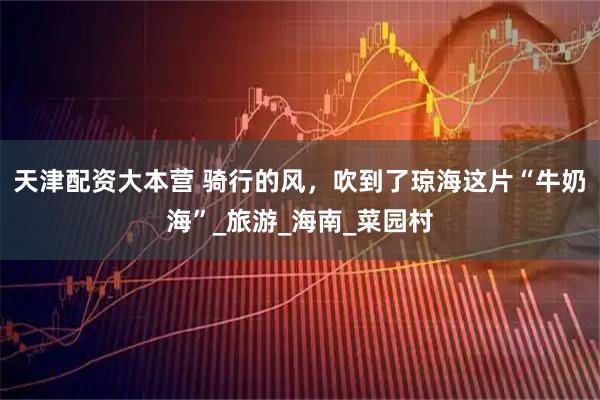 天津配资大本营 骑行的风，吹到了琼海这片“牛奶海”_旅游_海南_菜园村