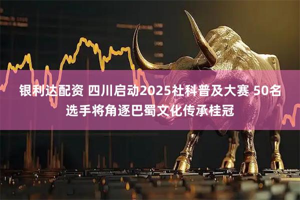 银利达配资 四川启动2025社科普及大赛 50名选手将角逐巴蜀文化传承桂冠