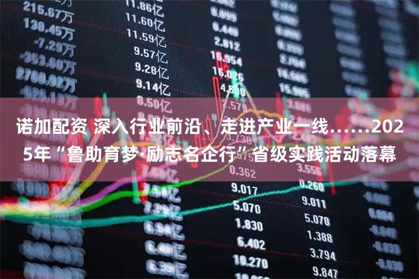 诺加配资 深入行业前沿、走进产业一线……2025年“鲁助育梦·励志名企行”省级实践活动落幕