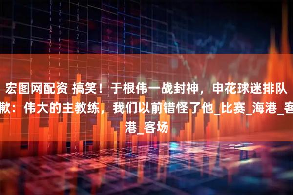 宏图网配资 搞笑！于根伟一战封神，申花球迷排队致歉：伟大的主教练，我们以前错怪了他_比赛_海港_客场