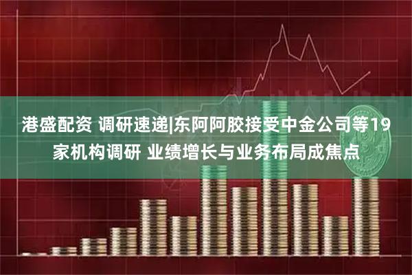 港盛配资 调研速递|东阿阿胶接受中金公司等19家机构调研 业绩增长与业务布局成焦点