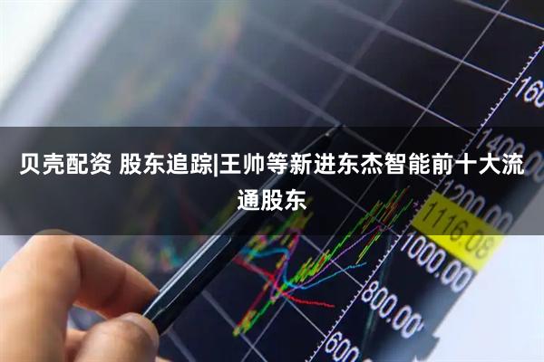 贝壳配资 股东追踪|王帅等新进东杰智能前十大流通股东