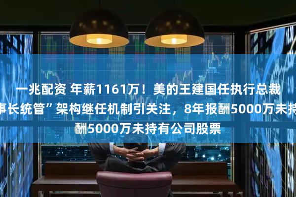 一兆配资 年薪1161万！美的王建国任执行总裁，首破“董事长统管”架构继任机制引关注，8年报酬5000万未持有公司股票