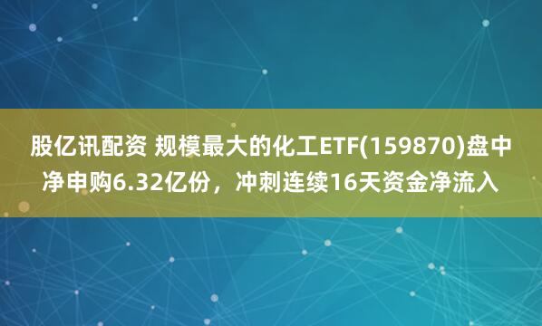 股亿讯配资 规模最大的化工ETF(159870)盘中净申购6.32亿份，冲刺连续16天资金净流入