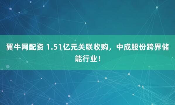 翼牛网配资 1.51亿元关联收购，中成股份跨界储能行业！