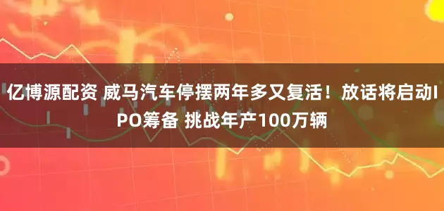 亿博源配资 威马汽车停摆两年多又复活！放话将启动IPO筹备 挑战年产100万辆
