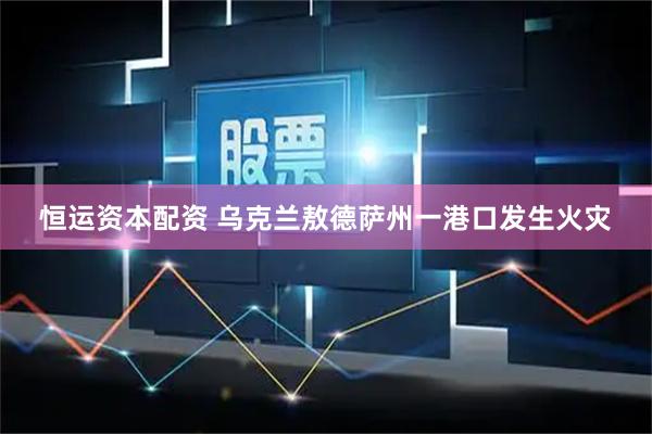 恒运资本配资 乌克兰敖德萨州一港口发生火灾