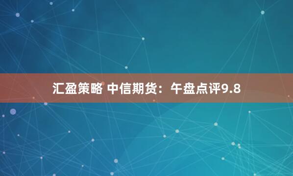 汇盈策略 中信期货：午盘点评9.8