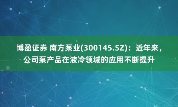 博盈证券 南方泵业(300145.SZ)：近年来，公司泵产品在液冷领域的应用不断提升