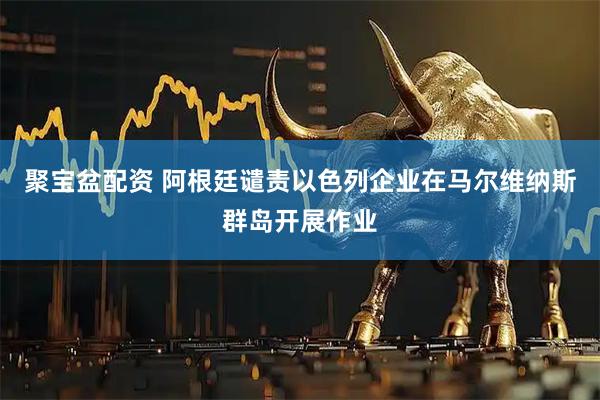 聚宝盆配资 阿根廷谴责以色列企业在马尔维纳斯群岛开展作业