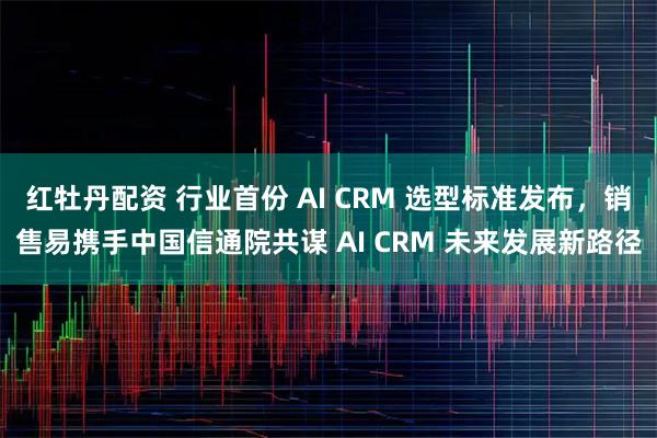 红牡丹配资 行业首份 AI CRM 选型标准发布，销售易携手中国信通院共谋 AI CRM 未来发展新路径