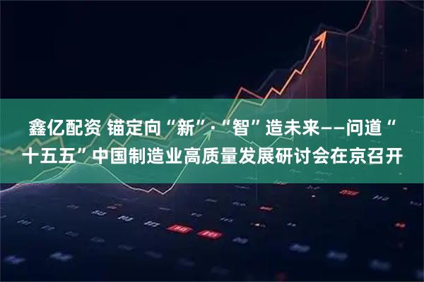 鑫亿配资 锚定向“新”·“智”造未来——问道“十五五”中国制造业高质量发展研讨会在京召开