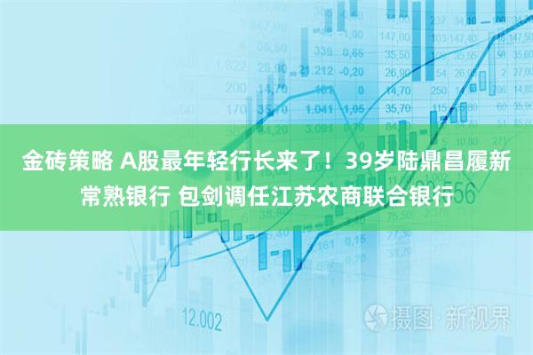 金砖策略 A股最年轻行长来了！39岁陆鼎昌履新常熟银行 包剑调任江苏农商联合银行