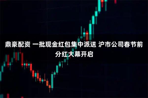 鼎豪配资 一批现金红包集中派送 沪市公司春节前分红大幕开启