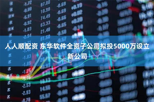 人人顺配资 东华软件全资子公司拟投5000万设立新公司