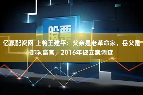 亿赢配资网 上将王建平：父亲是老革命家，岳父是部队高官，2016年被立案调查