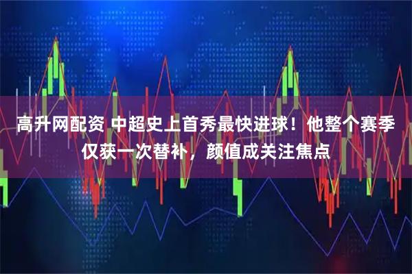 高升网配资 中超史上首秀最快进球！他整个赛季仅获一次替补，颜值成关注焦点